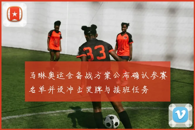 马琳奥运会备战方案公布确认参赛名单并设冲击奖牌与接班任务