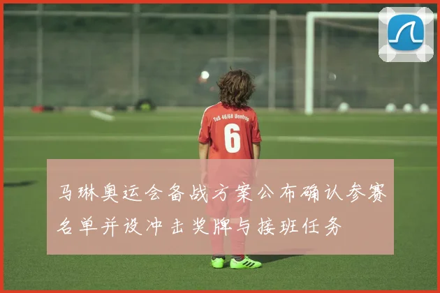 马琳奥运会备战方案公布确认参赛名单并设冲击奖牌与接班任务