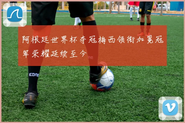 阿根廷世界杯夺冠梅西领衔加冕冠军荣耀延续至今