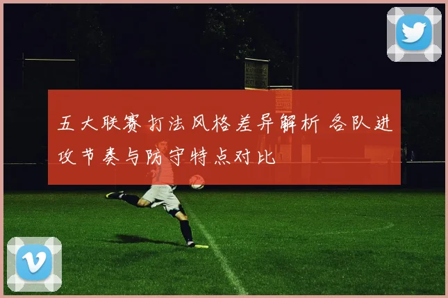 五大联赛打法风格差异解析 各队进攻节奏与防守特点对比