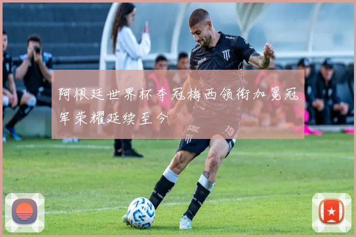 阿根廷世界杯夺冠梅西领衔加冕冠军荣耀延续至今