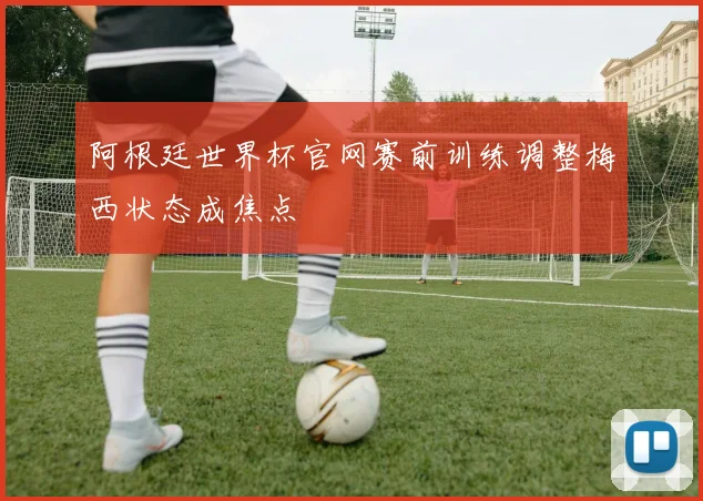 阿根廷世界杯官网赛前训练调整梅西状态成焦点