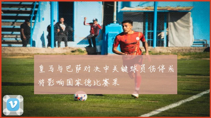 皇马与巴萨对决中关键球员伤停或将影响国家德比赛果