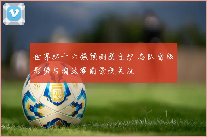 世界杯十六强预测图出炉 各队晋级形势与淘汰赛前景受关注