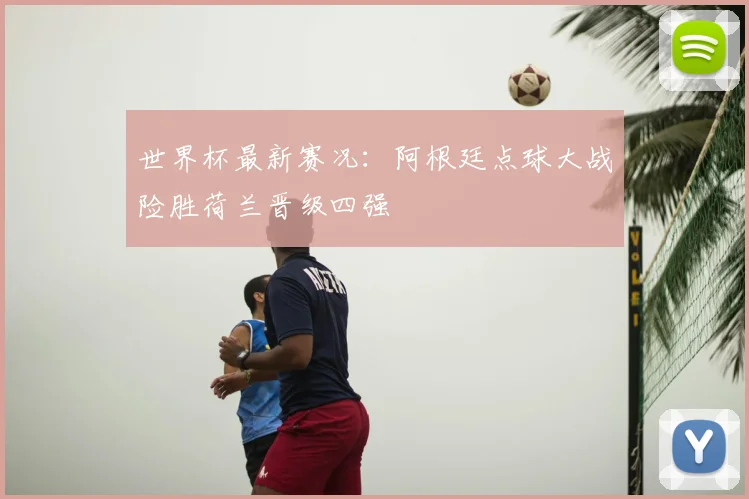 世界杯最新赛况:阿根廷点球大战险胜荷兰晋级四强
