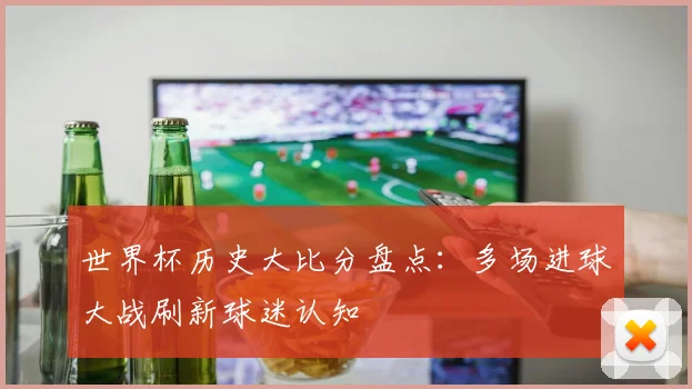 世界杯历史大比分盘点：多场进球大战刷新球迷认知