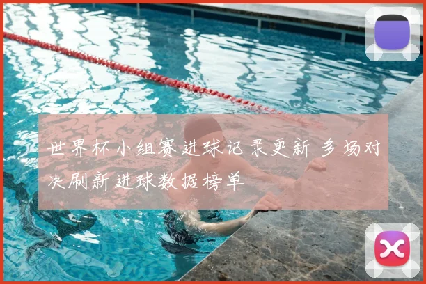 世界杯小组赛进球记录更新 多场对决刷新进球数据榜单