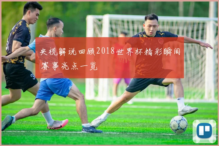 央视解说回顾2018世界杯精彩瞬间 赛事亮点一览